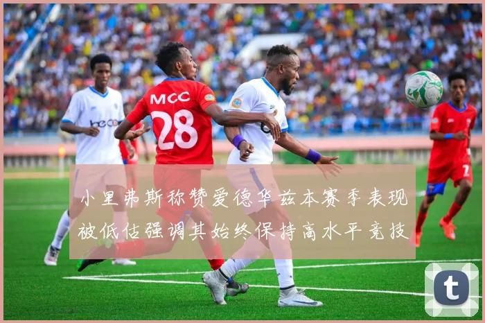 小里弗斯称赞爱德华兹本赛季表现被低估强调其始终保持高水平竞技状态