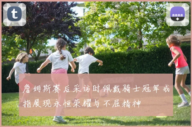 詹姆斯赛后采访时佩戴骑士冠军戒指展现永恒荣耀与不屈精神