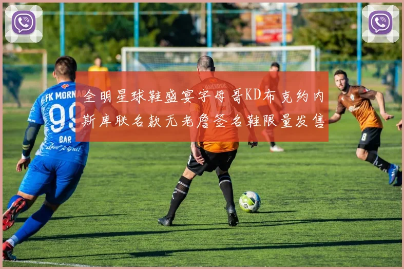 全明星球鞋盛宴字母哥KD布克约内斯库联名款无老詹签名鞋限量发售