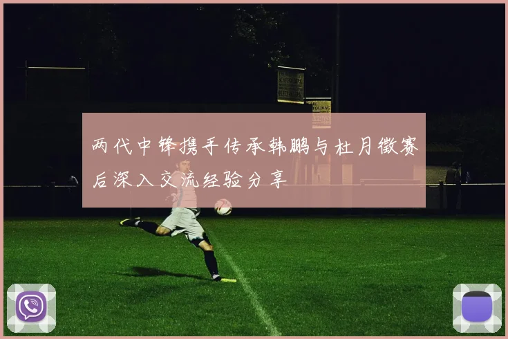 两代中锋携手传承韩鹏与杜月徵赛后深入交流经验分享