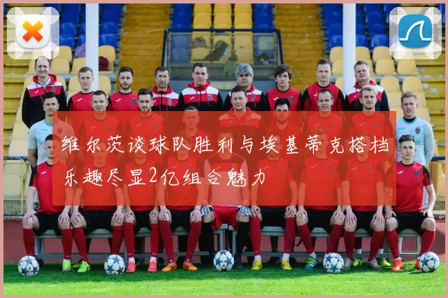维尔茨谈球队胜利与埃基蒂克搭档乐趣尽显2亿组合魅力