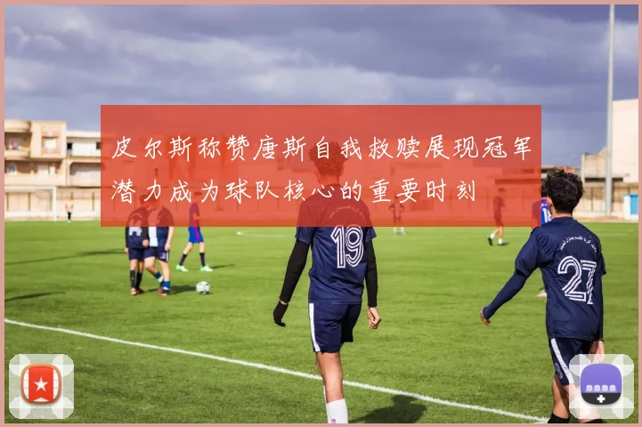 皮尔斯称赞唐斯自我救赎展现冠军潜力成为球队核心的重要时刻