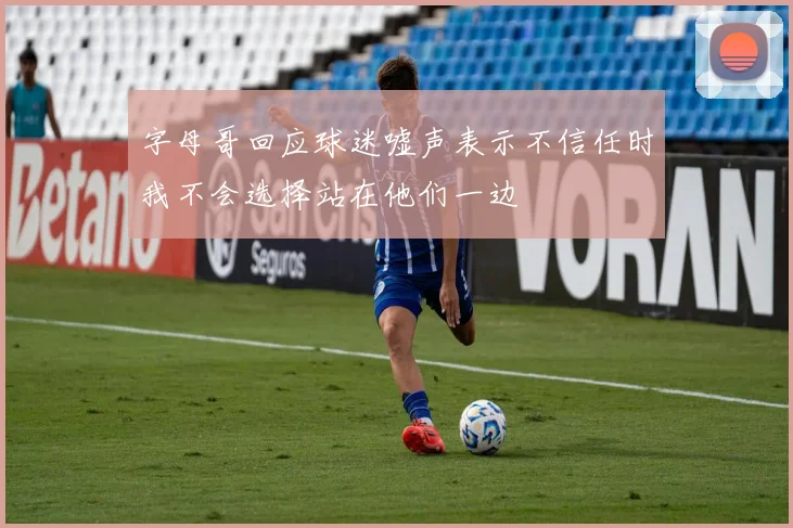 字母哥回应球迷嘘声表示不信任时我不会选择站在他们一边