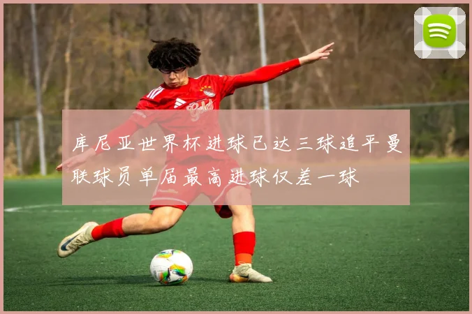 库尼亚世界杯进球已达三球追平曼联球员单届最高进球仅差一球