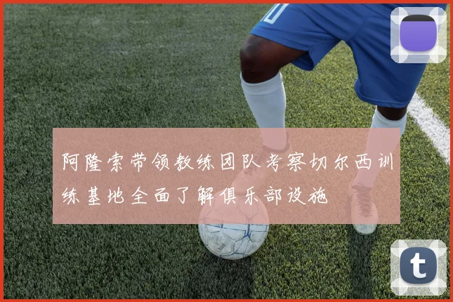 阿隆索带领教练团队考察切尔西训练基地全面了解俱乐部设施