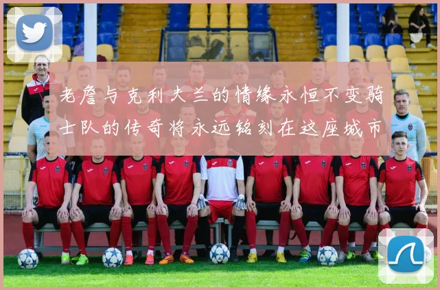老詹与克利夫兰的情缘永恒不变骑士队的传奇将永远铭刻在这座城市